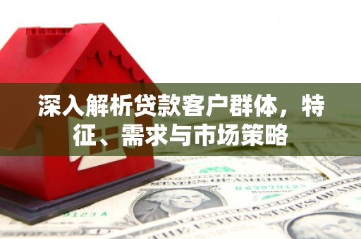 永福深入解析贷款客户群体，特征、需求与市场策略