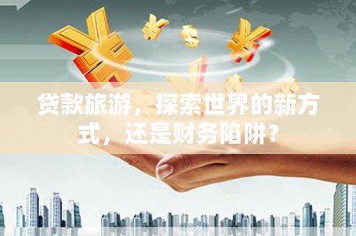 永福贷款旅游，探索世界的新方式，还是财务陷阱？